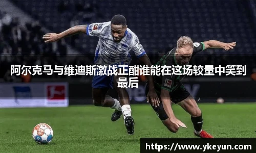 阿尔克马与维迪斯激战正酣谁能在这场较量中笑到最后