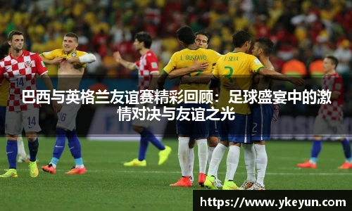 巴西与英格兰友谊赛精彩回顾：足球盛宴中的激情对决与友谊之光