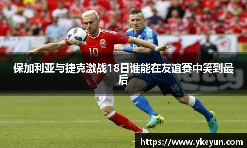 保加利亚与捷克激战18日谁能在友谊赛中笑到最后